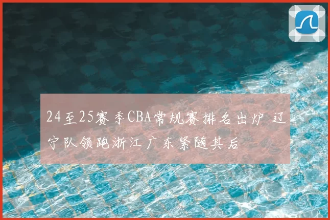 24至25赛季CBA常规赛排名出炉 辽宁队领跑浙江广东紧随其后