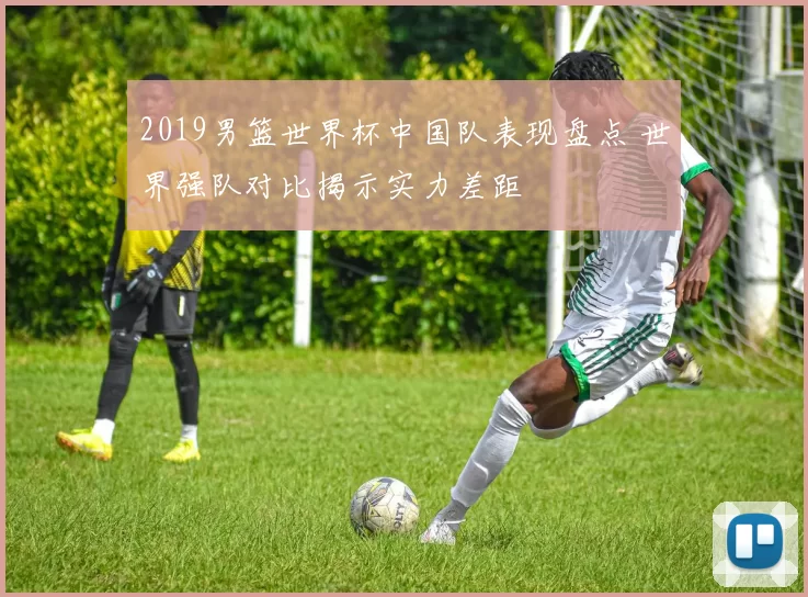 2019男篮世界杯中国队表现盘点 世界强队对比揭示实力差距
