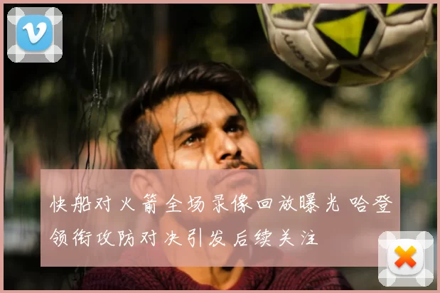 快船对火箭全场录像回放曝光 哈登领衔攻防对决引发后续关注