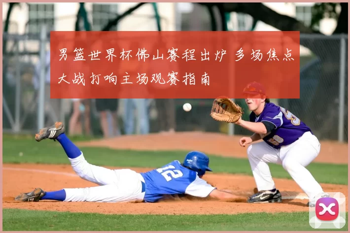 男篮世界杯佛山赛程出炉 多场焦点大战打响主场观赛指南