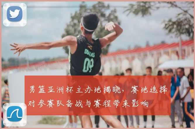 男篮亚洲杯主办地揭晓，赛地选择对参赛队备战与赛程带来影响