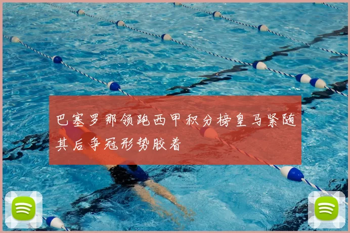 巴塞罗那领跑西甲积分榜皇马紧随其后争冠形势胶着