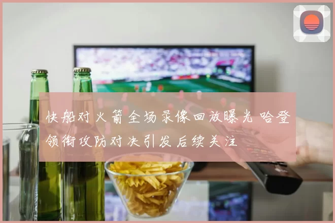 快船对火箭全场录像回放曝光 哈登领衔攻防对决引发后续关注