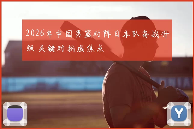 2026年中国男篮对阵日本队备战升级 关键对抗成焦点