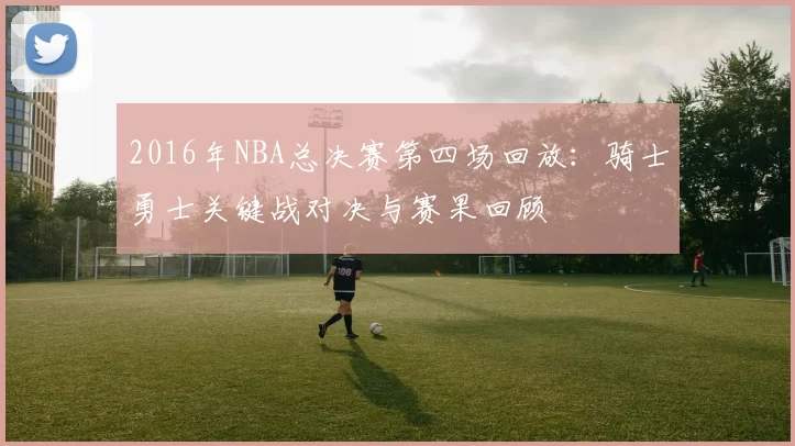 2016年NBA总决赛第四场回放：骑士勇士关键战对决与赛果回顾