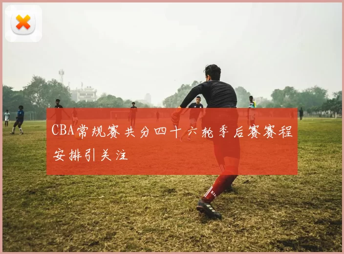CBA常规赛共分四十六轮季后赛赛程安排引关注