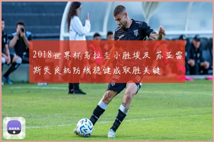 2018世界杯乌拉圭小胜埃及 苏亚雷斯失良机防线稳健成取胜关键