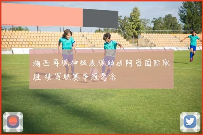 梅西再现神级表现助迈阿密国际取胜 续写联赛争冠悬念