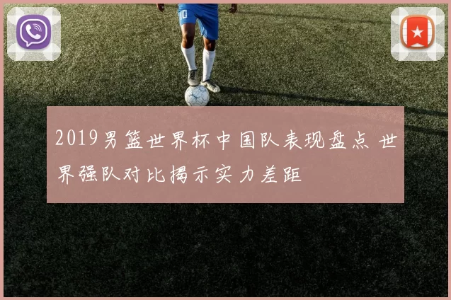 2019男篮世界杯中国队表现盘点 世界强队对比揭示实力差距