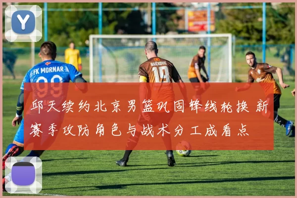 邱天续约北京男篮巩固锋线轮换 新赛季攻防角色与战术分工成看点