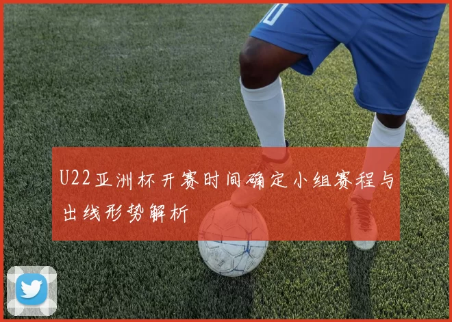 U22亚洲杯开赛时间确定小组赛程与出线形势解析
