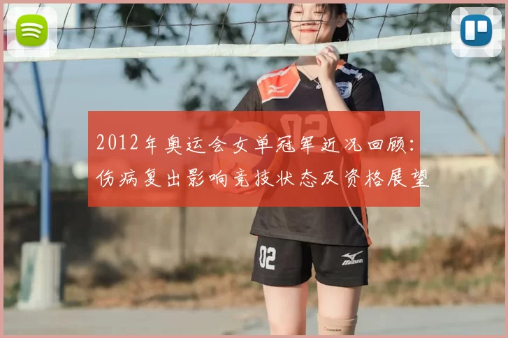 2012年奥运会女单冠军近况回顾：伤病复出影响竞技状态及资格展望