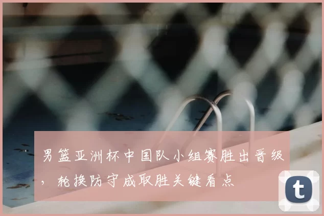 男篮亚洲杯中国队小组赛胜出晋级，轮换防守成取胜关键看点