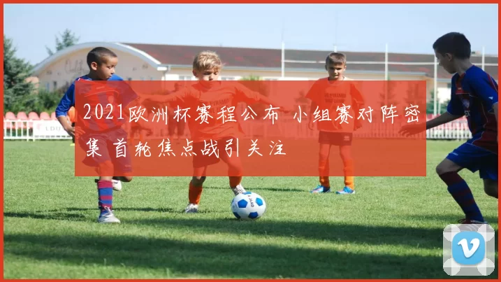2021欧洲杯赛程公布 小组赛对阵密集 首轮焦点战引关注