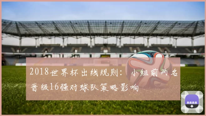 2018世界杯出线规则：小组前两名晋级16强对球队策略影响