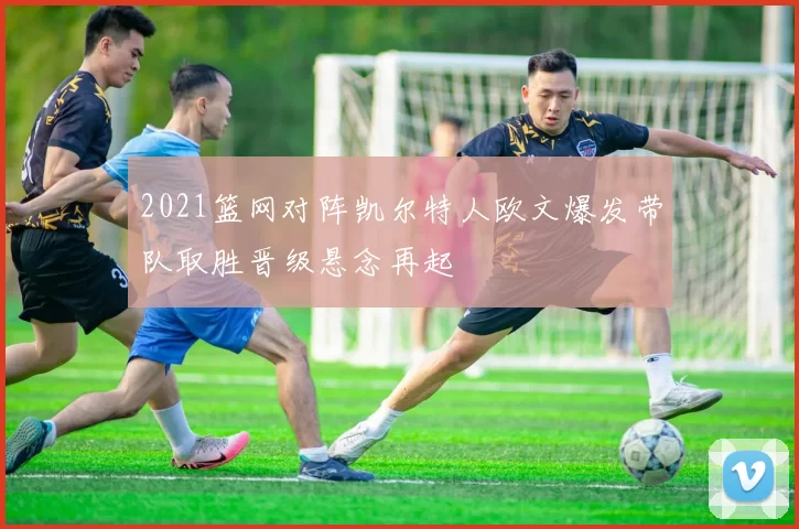 2021篮网对阵凯尔特人欧文爆发带队取胜晋级悬念再起
