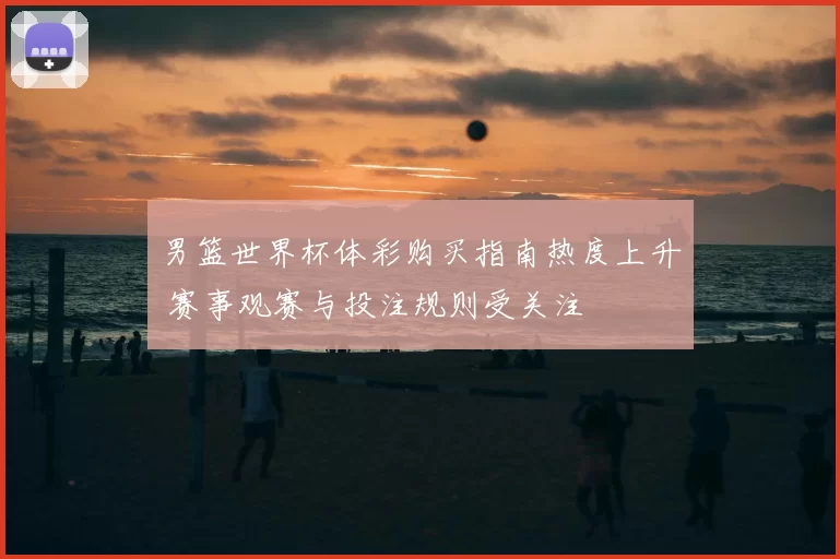 男篮世界杯体彩购买指南热度上升 赛事观赛与投注规则受关注