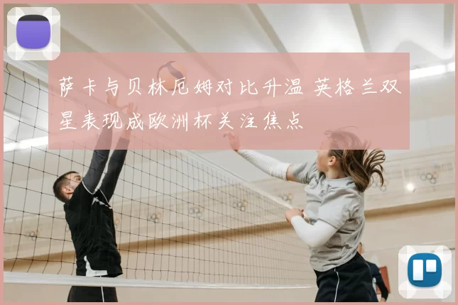 萨卡与贝林厄姆对比升温 英格兰双星表现成欧洲杯关注焦点