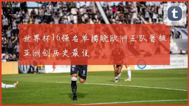 世界杯16强名单揭晓欧洲五队晋级亚洲创历史最佳