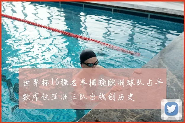 世界杯16强名单揭晓欧洲球队占半数席位亚洲三队出线创历史