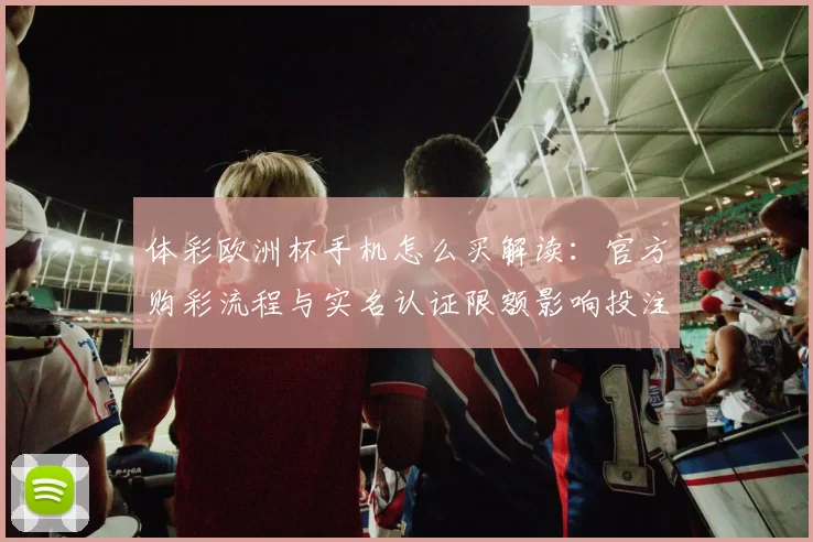 体彩欧洲杯手机怎么买解读：官方购彩流程与实名认证限额影响投注便捷