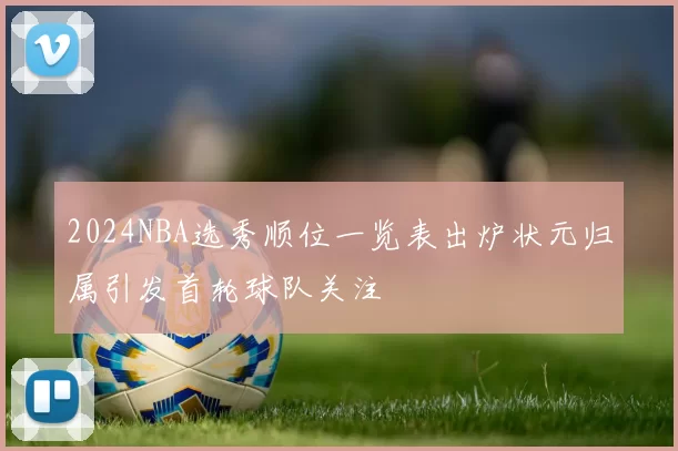 2024NBA选秀顺位一览表出炉状元归属引发首轮球队关注