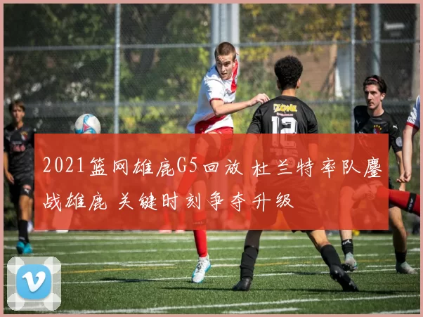 2021篮网雄鹿G5回放 杜兰特率队鏖战雄鹿 关键时刻争夺升级