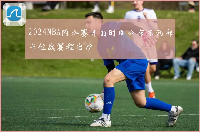 2024NBA附加赛开打时间公布东西部卡位战赛程出炉