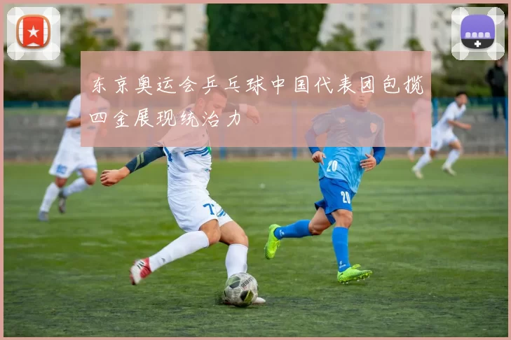 东京奥运会乒乓球中国代表团包揽四金展现统治力