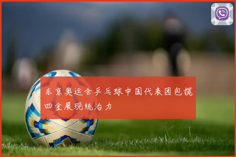 东京奥运会乒乓球中国代表团包揽四金展现统治力